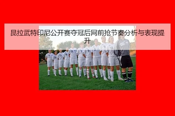 昆拉武特印尼公开赛夺冠后网前抢节奏分析与表现提升